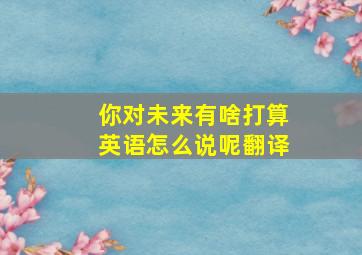 你对未来有啥打算英语怎么说呢翻译