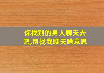 你找别的男人聊天去吧,别找我聊天啥意思