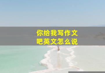 你给我写作文吧英文怎么说