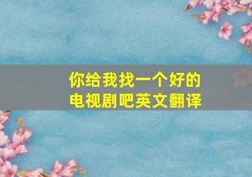 你给我找一个好的电视剧吧英文翻译