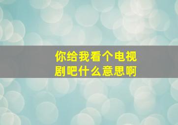 你给我看个电视剧吧什么意思啊