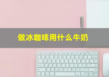 做冰咖啡用什么牛奶