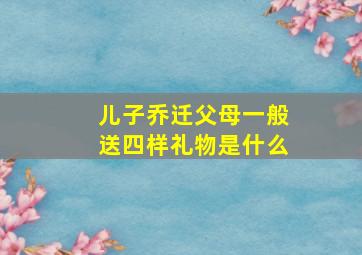 儿子乔迁父母一般送四样礼物是什么