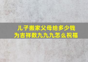 儿子搬家父母给多少钱为吉祥数九九九怎么祝福