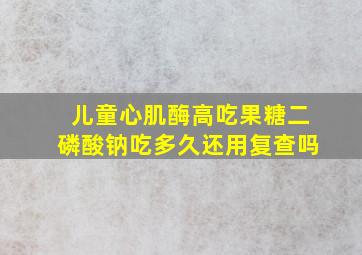 儿童心肌酶高吃果糖二磷酸钠吃多久还用复查吗