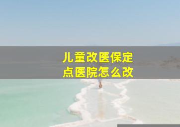 儿童改医保定点医院怎么改