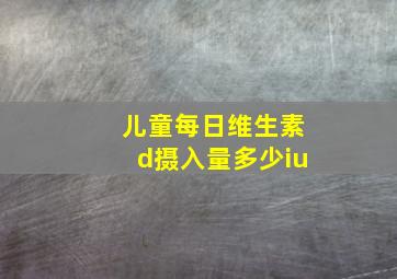 儿童每日维生素d摄入量多少iu