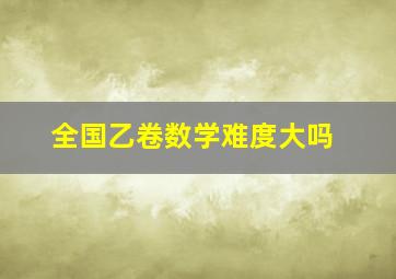 全国乙卷数学难度大吗