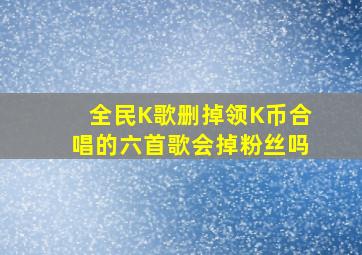 全民K歌删掉领K币合唱的六首歌会掉粉丝吗