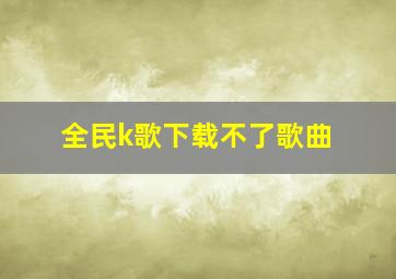 全民k歌下载不了歌曲