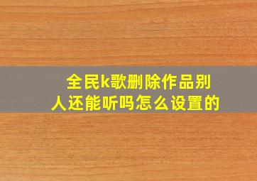 全民k歌删除作品别人还能听吗怎么设置的