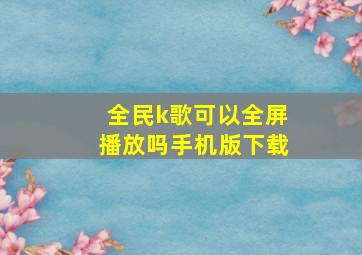 全民k歌可以全屏播放吗手机版下载