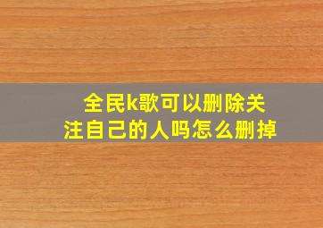 全民k歌可以删除关注自己的人吗怎么删掉