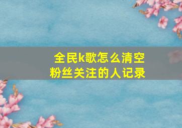 全民k歌怎么清空粉丝关注的人记录