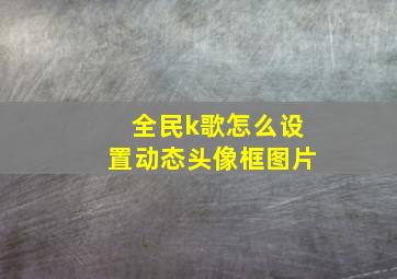 全民k歌怎么设置动态头像框图片