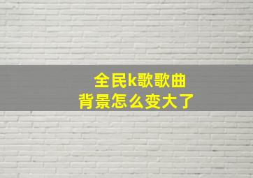 全民k歌歌曲背景怎么变大了