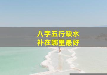 八字五行缺水补在哪里最好