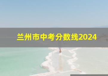 兰州市中考分数线2024