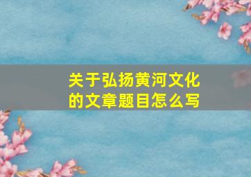 关于弘扬黄河文化的文章题目怎么写