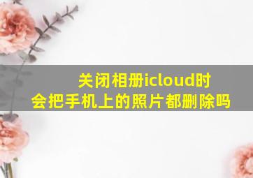 关闭相册icloud时会把手机上的照片都删除吗