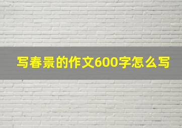 写春景的作文600字怎么写