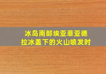 冰岛南部埃亚菲亚德拉冰盖下的火山喷发时