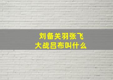 刘备关羽张飞大战吕布叫什么