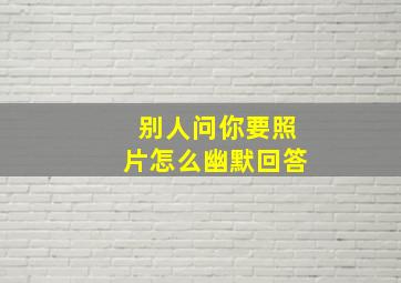 别人问你要照片怎么幽默回答