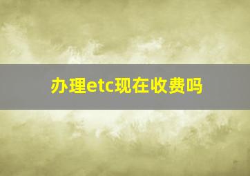 办理etc现在收费吗