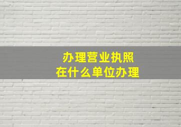 办理营业执照在什么单位办理