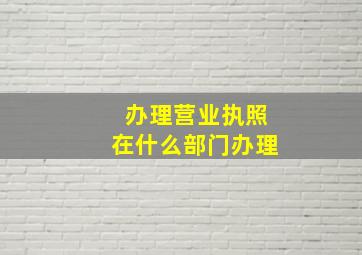 办理营业执照在什么部门办理