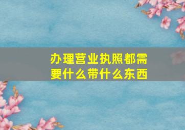 办理营业执照都需要什么带什么东西