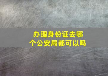 办理身份证去哪个公安局都可以吗