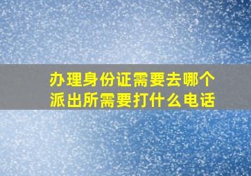 办理身份证需要去哪个派出所需要打什么电话