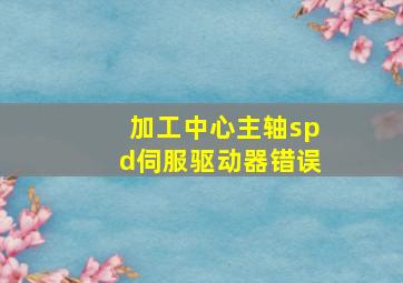 加工中心主轴spd伺服驱动器错误