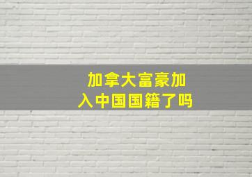 加拿大富豪加入中国国籍了吗