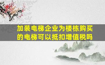 加装电梯企业为楼栋购买的电梯可以抵扣增值税吗