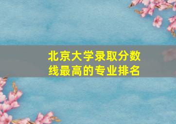 北京大学录取分数线最高的专业排名