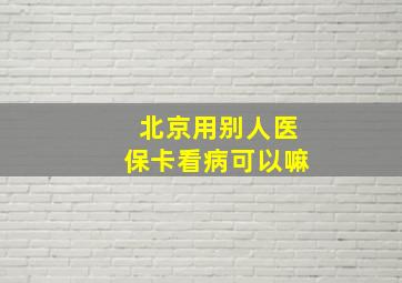 北京用别人医保卡看病可以嘛