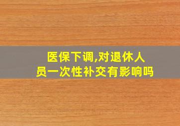 医保下调,对退休人员一次性补交有影响吗