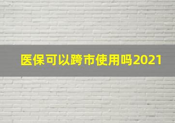 医保可以跨市使用吗2021