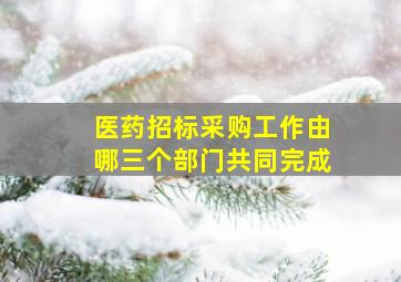 医药招标采购工作由哪三个部门共同完成