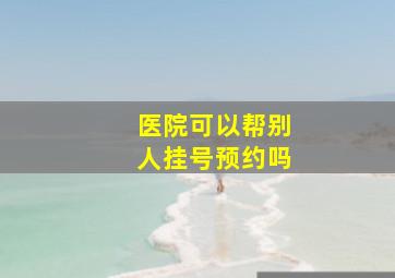 医院可以帮别人挂号预约吗