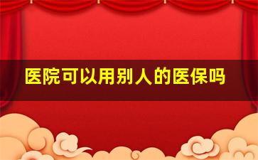 医院可以用别人的医保吗