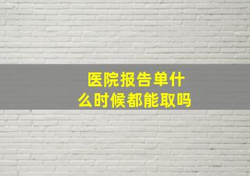 医院报告单什么时候都能取吗