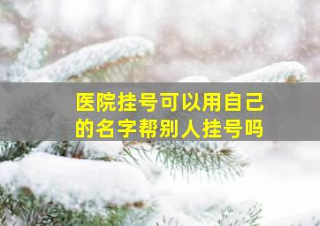 医院挂号可以用自己的名字帮别人挂号吗