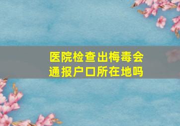 医院检查出梅毒会通报户口所在地吗