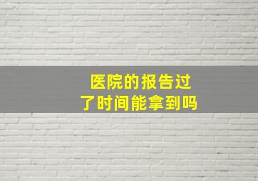 医院的报告过了时间能拿到吗