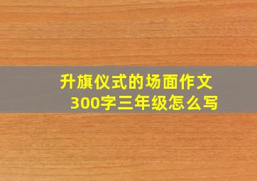 升旗仪式的场面作文300字三年级怎么写