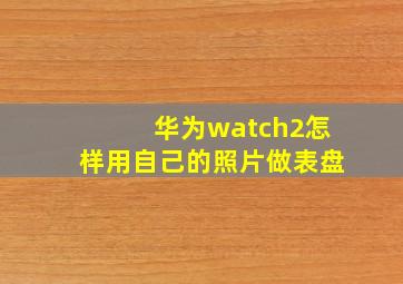 华为watch2怎样用自己的照片做表盘